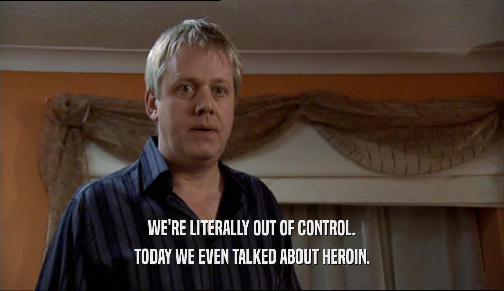 WE'RE LITERALLY OUT OF CONTROL. TODAY WE EVEN TALKED ABOUT HEROIN. 