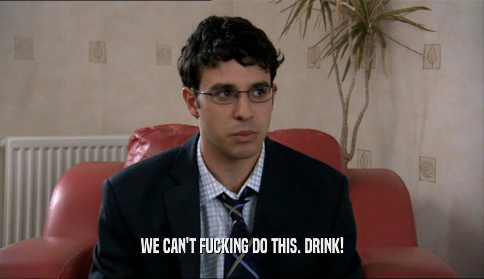 WE CAN'T FUCKING DO THIS. DRINK!  