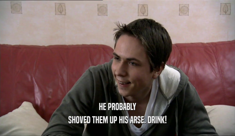 HE PROBABLY SHOVED THEM UP HIS ARSE. DRINK! 
