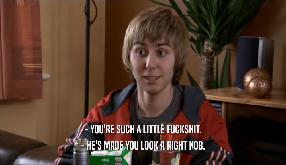 - YOU'RE SUCH A LITTLE FUCKSHIT. - HE'S MADE YOU LOOK A RIGHT NOB. 