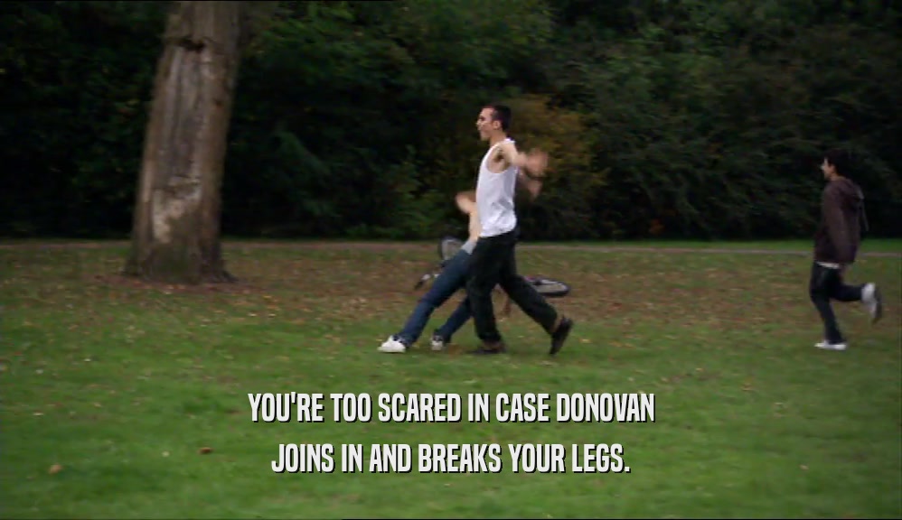 YOU'RE TOO SCARED IN CASE DONOVAN JOINS IN AND BREAKS YOUR LEGS. 
