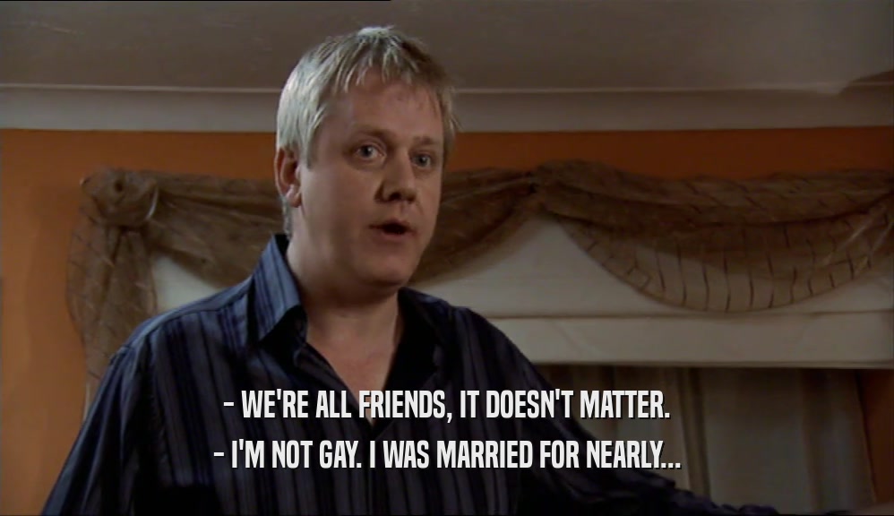 - WE'RE ALL FRIENDS, IT DOESN'T MATTER. - I'M NOT GAY. I WAS MARRIED FOR NEARLY... 