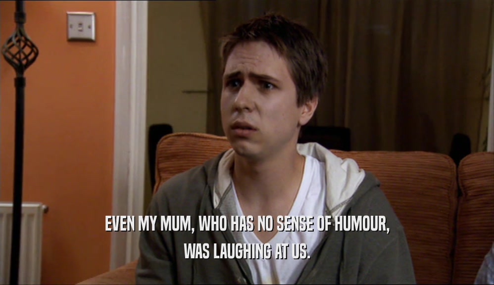 EVEN MY MUM, WHO HAS NO SENSE OF HUMOUR, WAS LAUGHING AT US. 