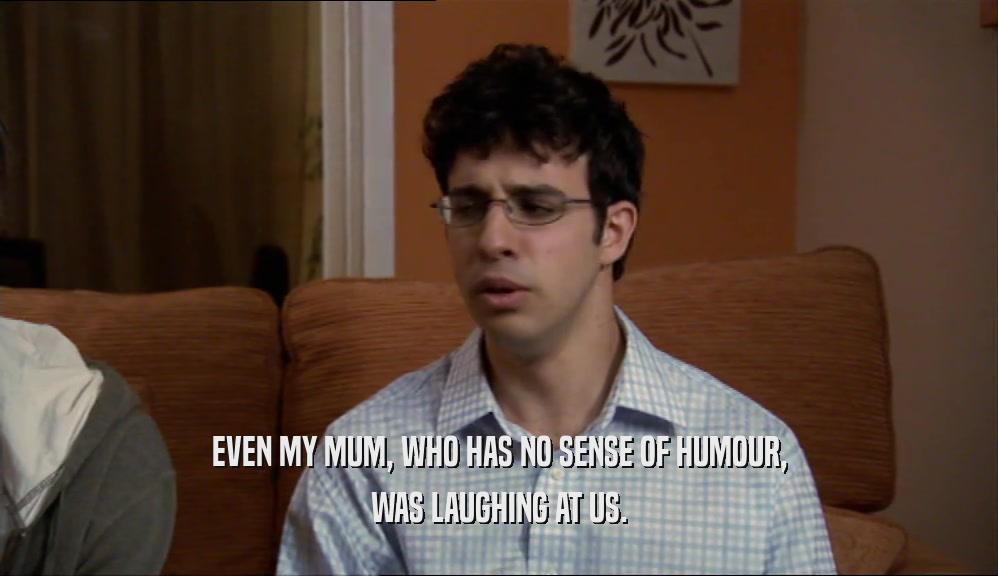 EVEN MY MUM, WHO HAS NO SENSE OF HUMOUR, WAS LAUGHING AT US. 