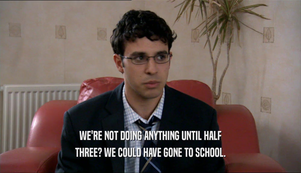 WE'RE NOT DOING ANYTHING UNTIL HALF THREE? WE COULD HAVE GONE TO SCHOOL. 