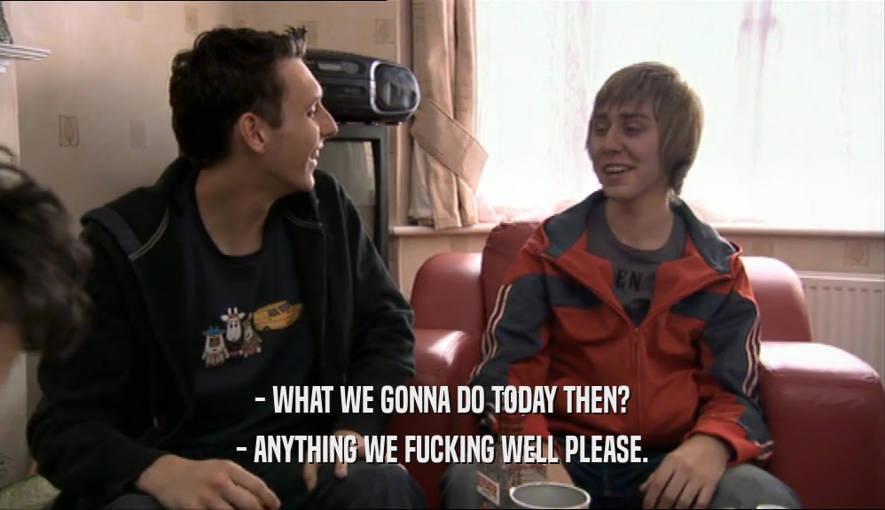 - WHAT WE GONNA DO TODAY THEN? - ANYTHING WE FUCKING WELL PLEASE. 