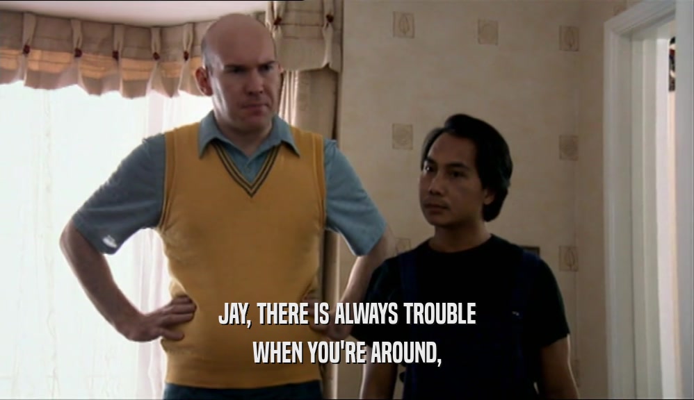 JAY, THERE IS ALWAYS TROUBLE
 WHEN YOU'RE AROUND,
 