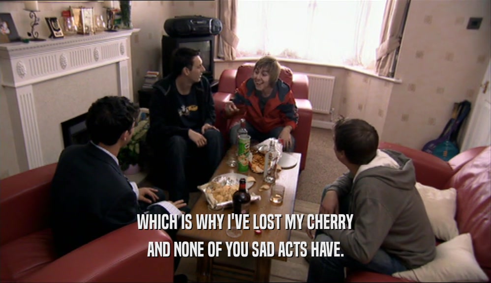 WHICH IS WHY I'VE LOST MY CHERRY AND NONE OF YOU SAD ACTS HAVE. 