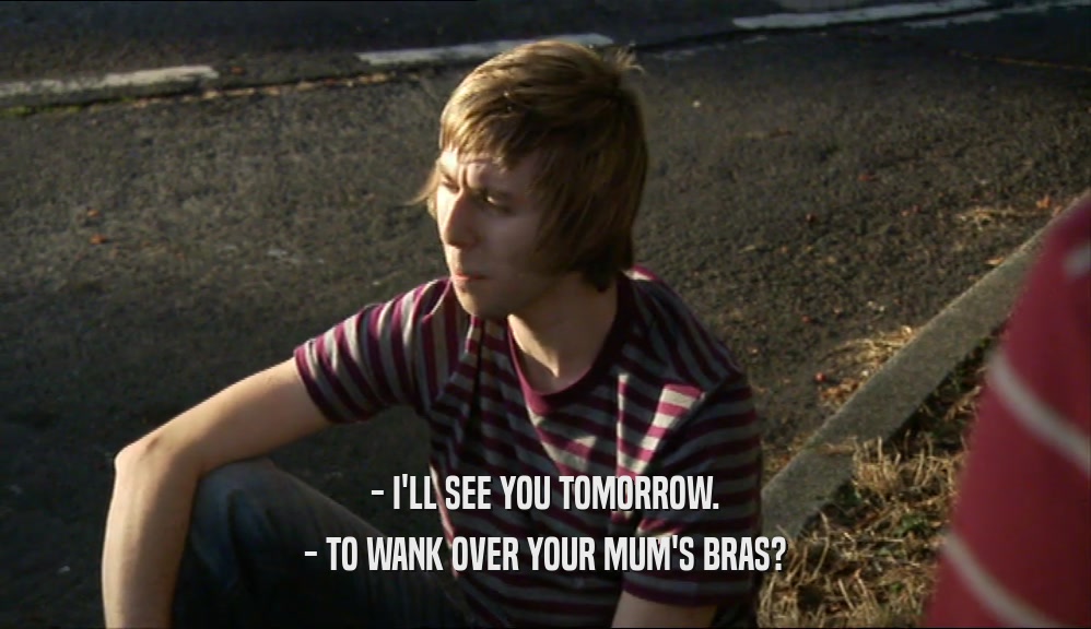 - I'LL SEE YOU TOMORROW. - TO WANK OVER YOUR MUM'S BRAS? 
