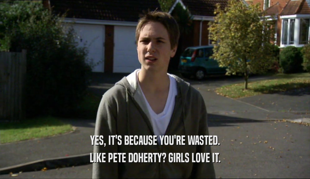 YES, IT'S BECAUSE YOU'RE WASTED. LIKE PETE DOHERTY? GIRLS LOVE IT. 