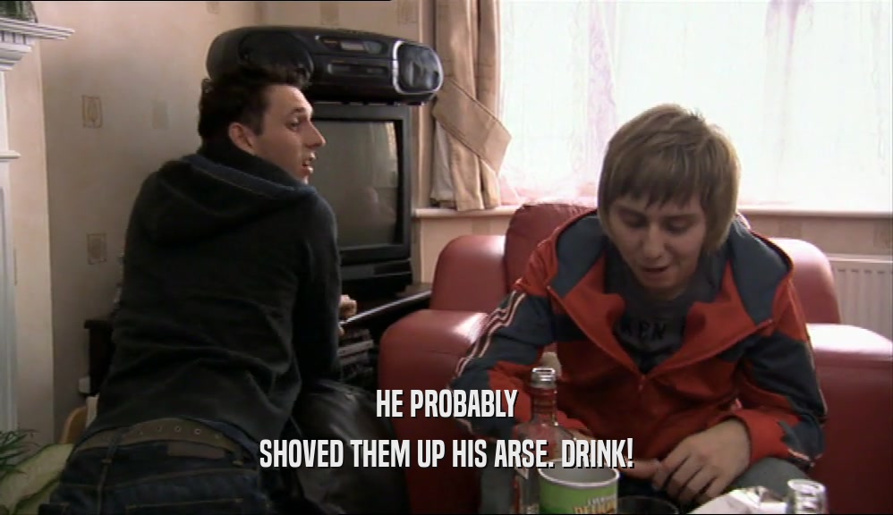 HE PROBABLY SHOVED THEM UP HIS ARSE. DRINK! 