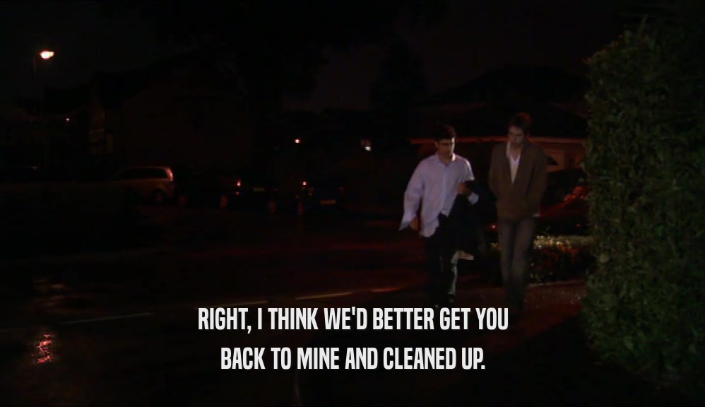 RIGHT, I THINK WE'D BETTER GET YOU BACK TO MINE AND CLEANED UP. 