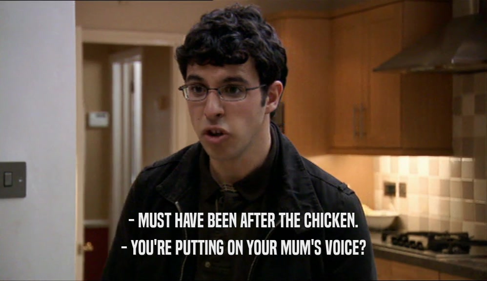 - MUST HAVE BEEN AFTER THE CHICKEN. - YOU'RE PUTTING ON YOUR MUM'S VOICE? 