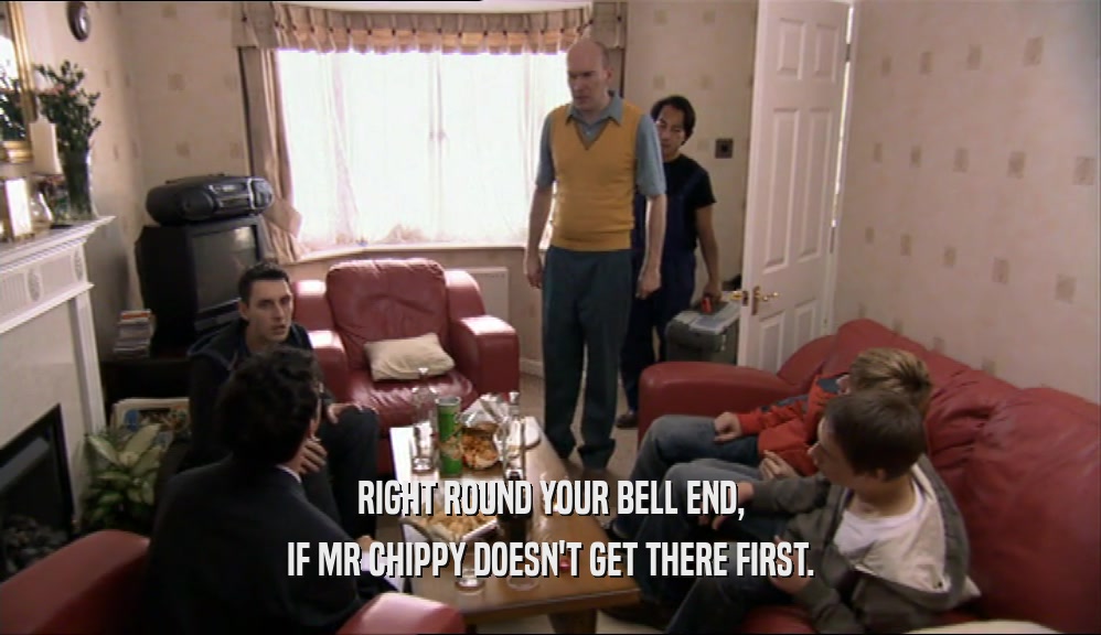 RIGHT ROUND YOUR BELL END, IF MR CHIPPY DOESN'T GET THERE FIRST. 