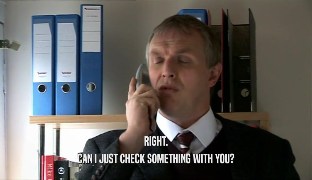 RIGHT. CAN I JUST CHECK SOMETHING WITH YOU? 