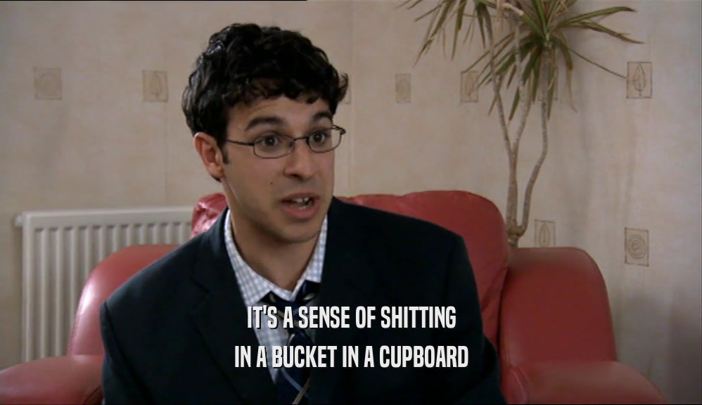IT'S A SENSE OF SHITTING IN A BUCKET IN A CUPBOARD 