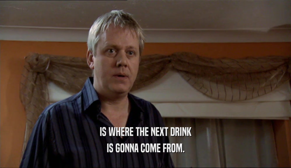 IS WHERE THE NEXT DRINK IS GONNA COME FROM. 