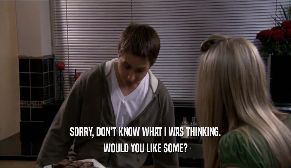 SORRY, DON'T KNOW WHAT I WAS THINKING. WOULD YOU LIKE SOME? 