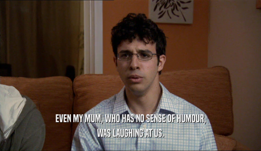EVEN MY MUM, WHO HAS NO SENSE OF HUMOUR, WAS LAUGHING AT US. 