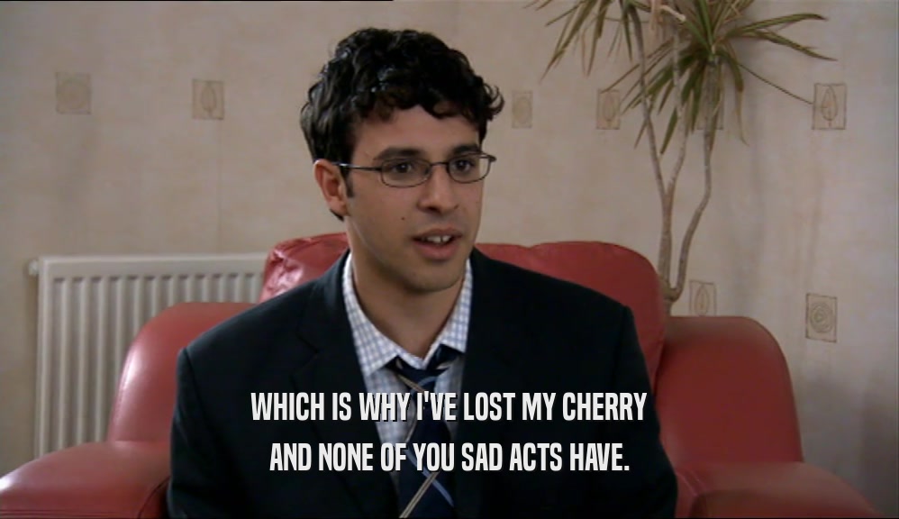 WHICH IS WHY I'VE LOST MY CHERRY AND NONE OF YOU SAD ACTS HAVE. 