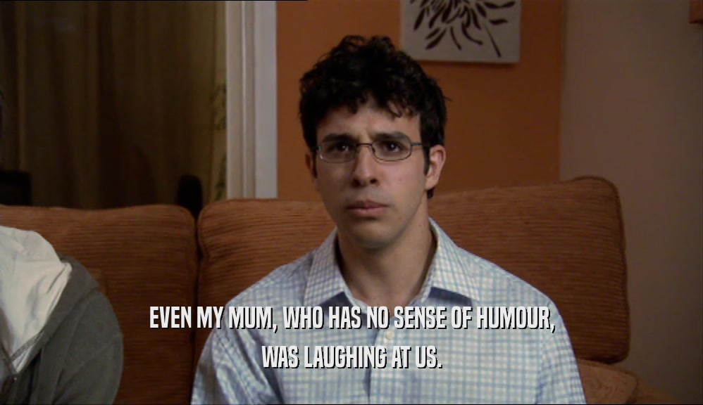 EVEN MY MUM, WHO HAS NO SENSE OF HUMOUR, WAS LAUGHING AT US. 