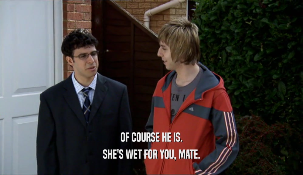 OF COURSE HE IS.
 SHE'S WET FOR YOU, MATE.
 
