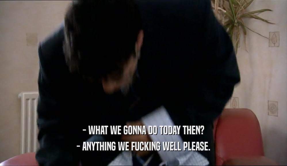 - WHAT WE GONNA DO TODAY THEN? - ANYTHING WE FUCKING WELL PLEASE. 