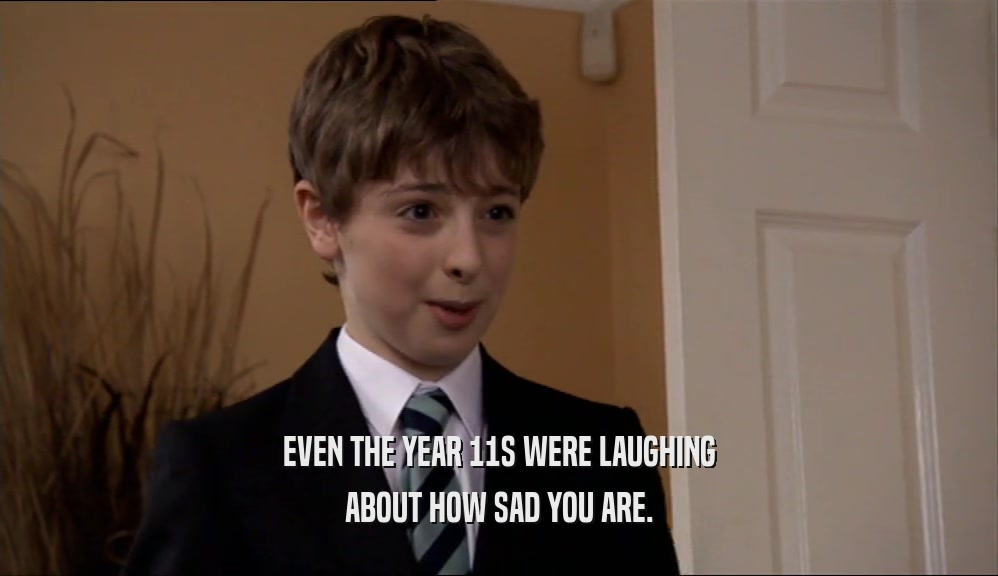 EVEN THE YEAR 11S WERE LAUGHING ABOUT HOW SAD YOU ARE. 