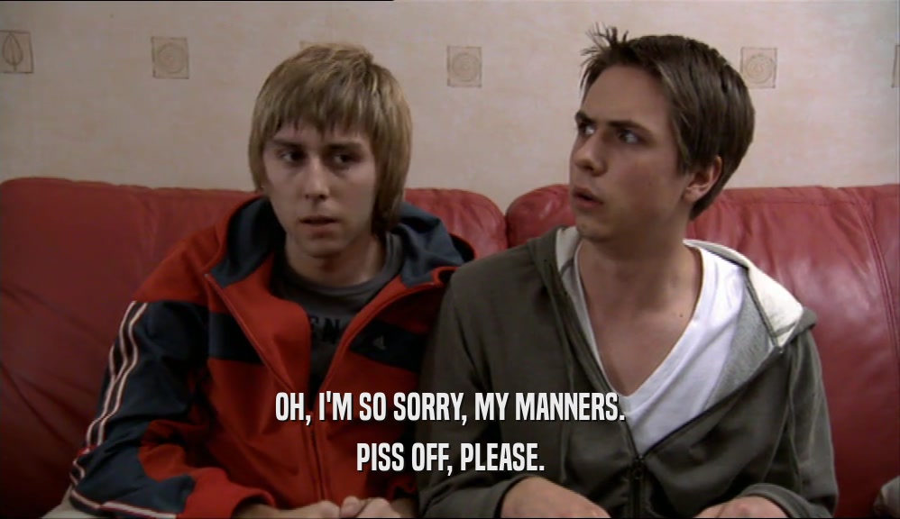 OH, I'M SO SORRY, MY MANNERS. PISS OFF, PLEASE. 