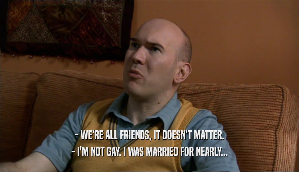 - WE'RE ALL FRIENDS, IT DOESN'T MATTER. - I'M NOT GAY. I WAS MARRIED FOR NEARLY... 