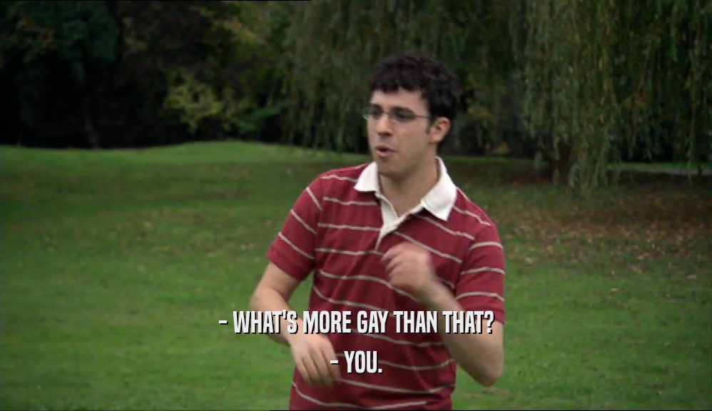 - WHAT'S MORE GAY THAN THAT? - YOU. 