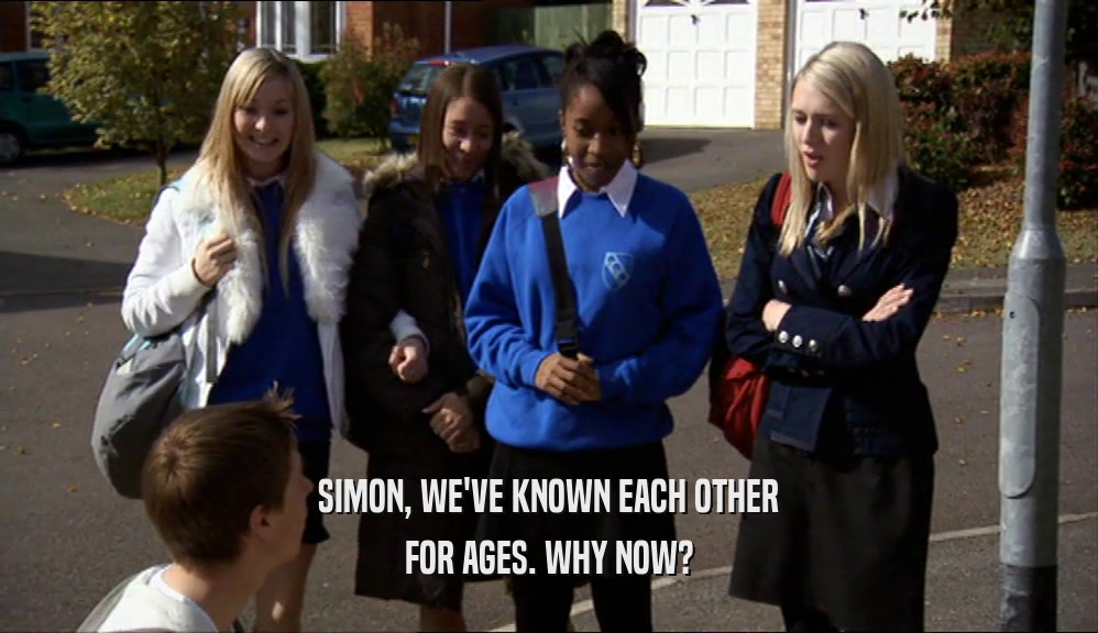 SIMON, WE'VE KNOWN EACH OTHER FOR AGES. WHY NOW? 