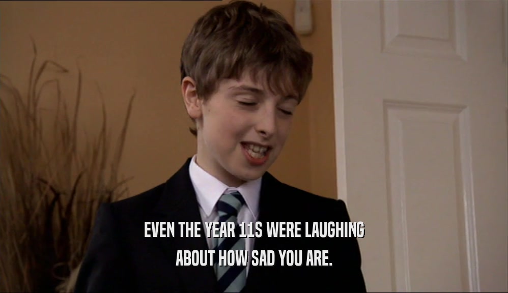 EVEN THE YEAR 11S WERE LAUGHING
 ABOUT HOW SAD YOU ARE.
 