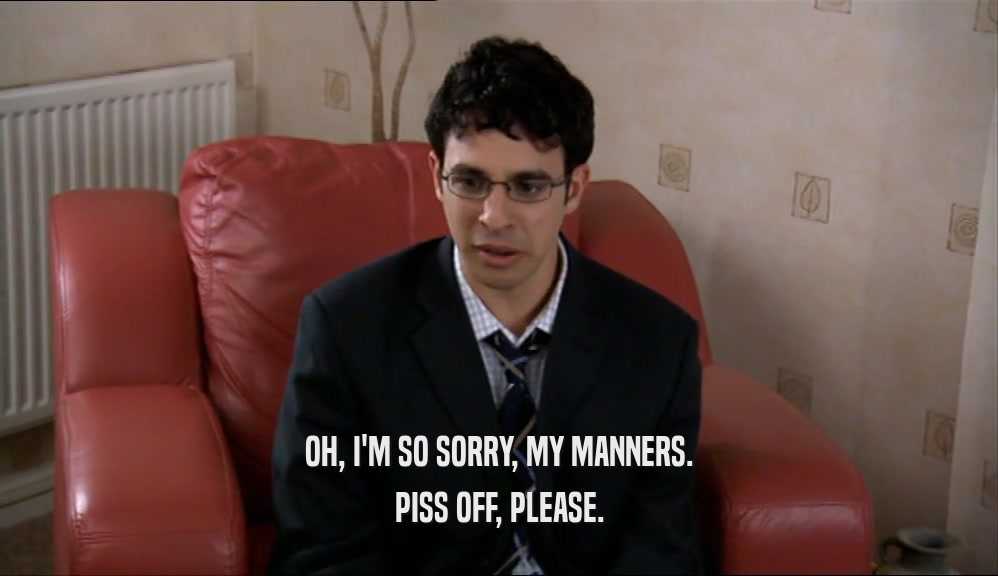 OH, I'M SO SORRY, MY MANNERS. PISS OFF, PLEASE. 