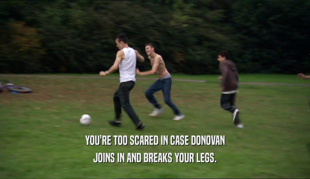 YOU'RE TOO SCARED IN CASE DONOVAN JOINS IN AND BREAKS YOUR LEGS. 