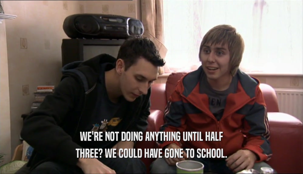 WE'RE NOT DOING ANYTHING UNTIL HALF THREE? WE COULD HAVE GONE TO SCHOOL. 