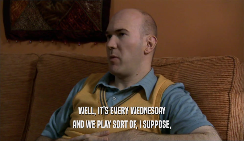 WELL, IT'S EVERY WEDNESDAY AND WE PLAY SORT OF, I SUPPOSE, 