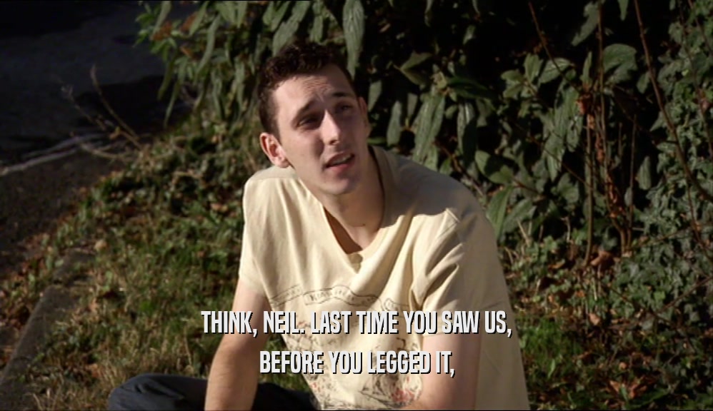 THINK, NEIL. LAST TIME YOU SAW US, BEFORE YOU LEGGED IT, 