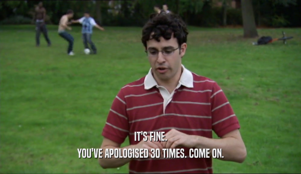 IT'S FINE. YOU'VE APOLOGISED 30 TIMES. COME ON. 