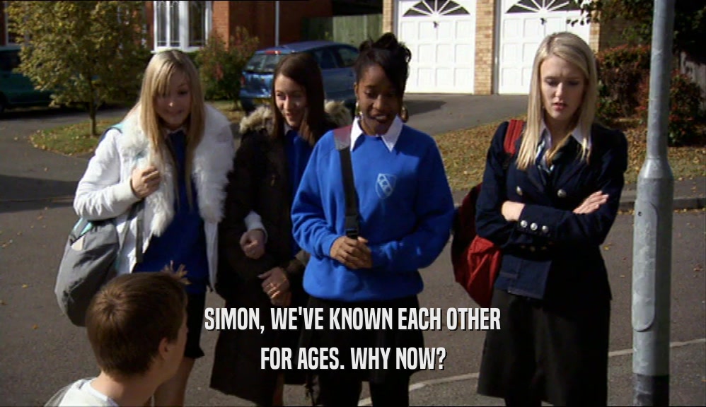 SIMON, WE'VE KNOWN EACH OTHER FOR AGES. WHY NOW? 