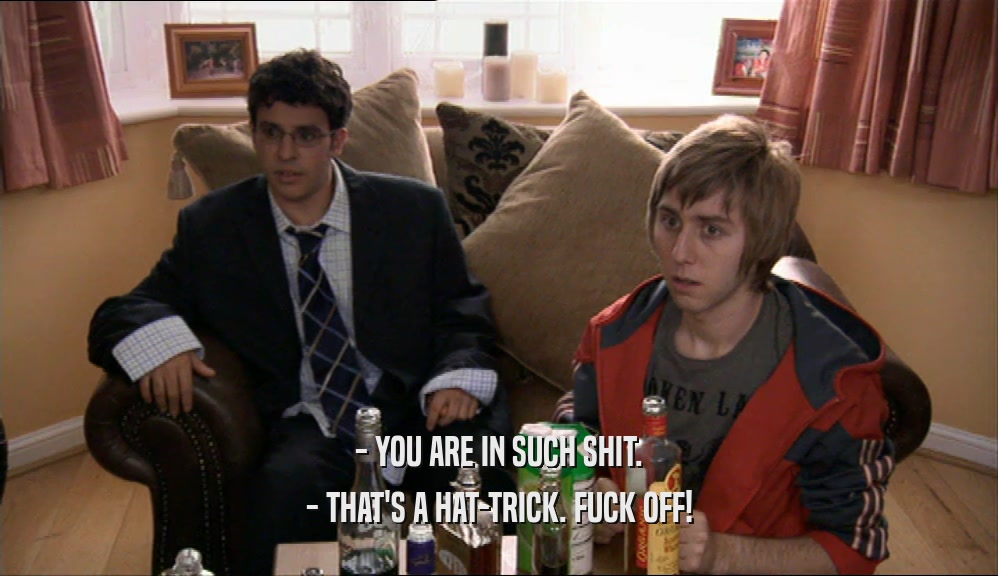- YOU ARE IN SUCH SHIT. - THAT'S A HAT-TRICK. FUCK OFF! 