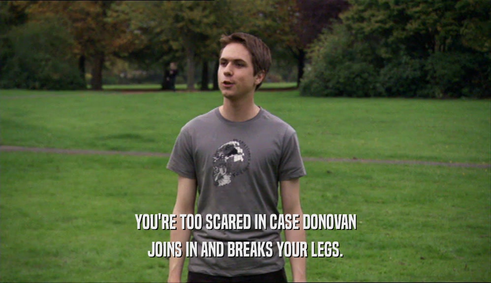 YOU'RE TOO SCARED IN CASE DONOVAN JOINS IN AND BREAKS YOUR LEGS. 