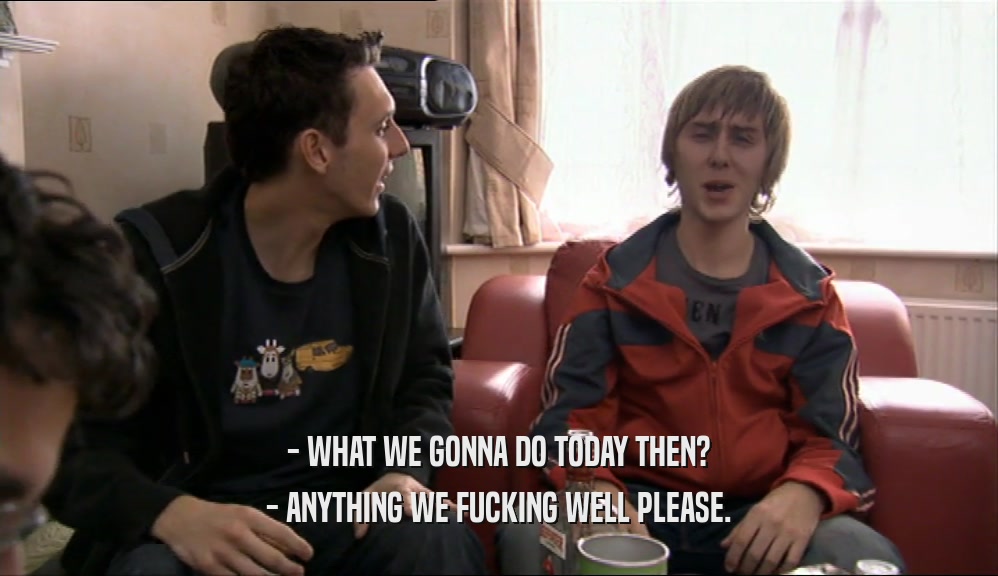 - WHAT WE GONNA DO TODAY THEN? - ANYTHING WE FUCKING WELL PLEASE. 