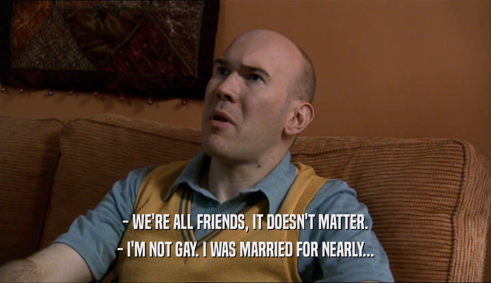 - WE'RE ALL FRIENDS, IT DOESN'T MATTER. - I'M NOT GAY. I WAS MARRIED FOR NEARLY... 