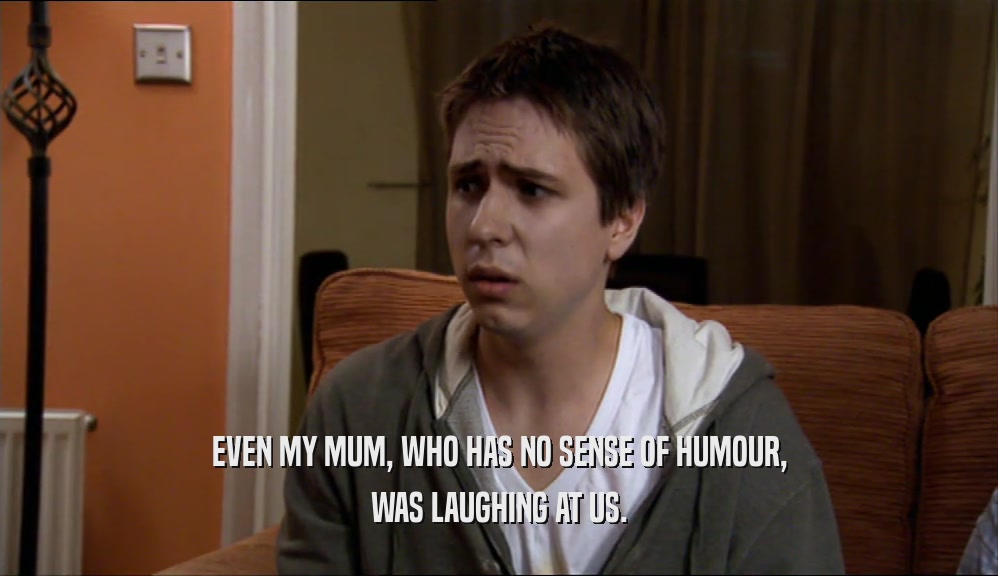 EVEN MY MUM, WHO HAS NO SENSE OF HUMOUR, WAS LAUGHING AT US. 