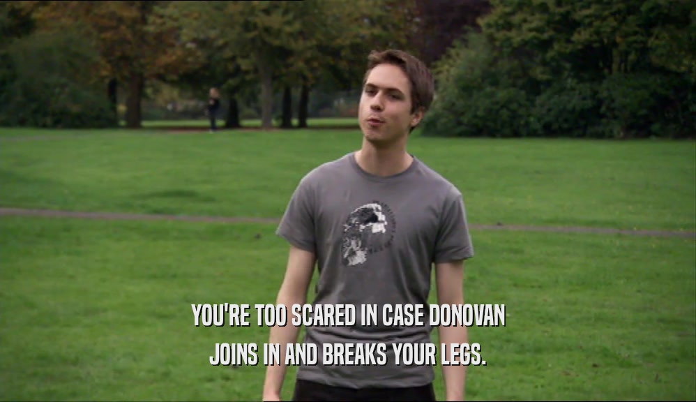 YOU'RE TOO SCARED IN CASE DONOVAN JOINS IN AND BREAKS YOUR LEGS. 