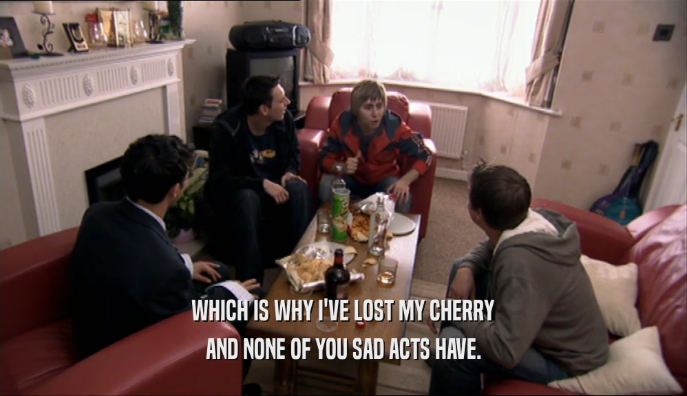 WHICH IS WHY I'VE LOST MY CHERRY AND NONE OF YOU SAD ACTS HAVE. 