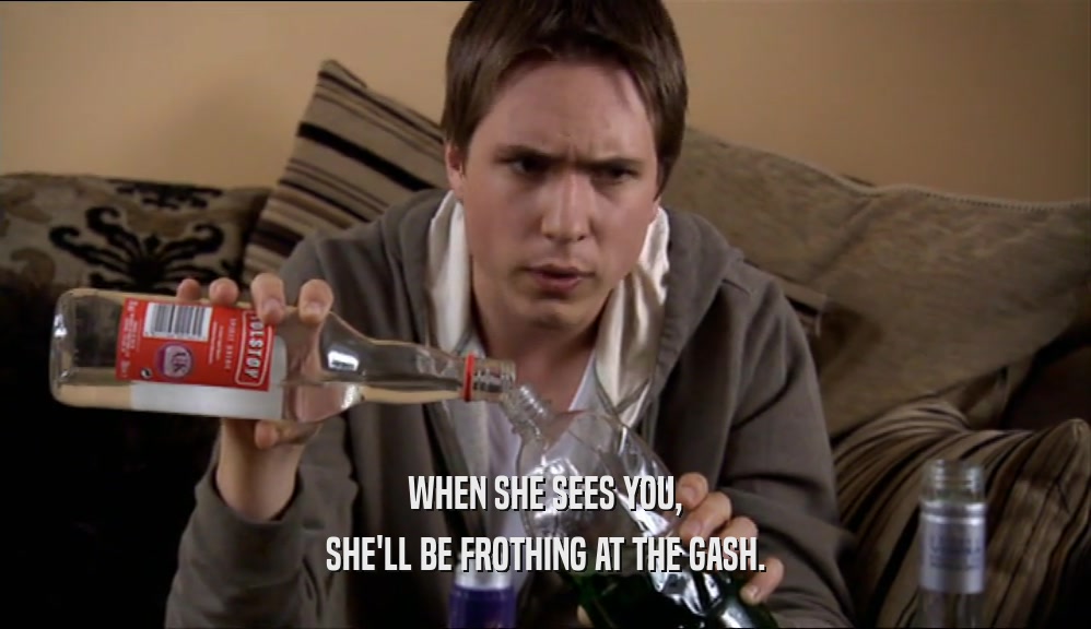 WHEN SHE SEES YOU, SHE'LL BE FROTHING AT THE GASH. 