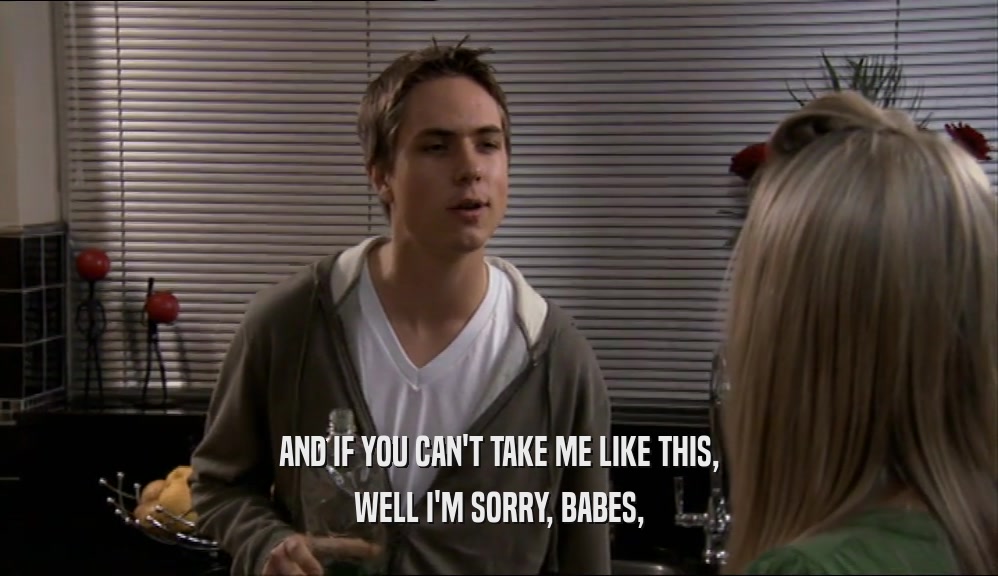 AND IF YOU CAN'T TAKE ME LIKE THIS, WELL I'M SORRY, BABES, 