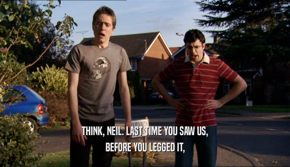 THINK, NEIL. LAST TIME YOU SAW US, BEFORE YOU LEGGED IT, 